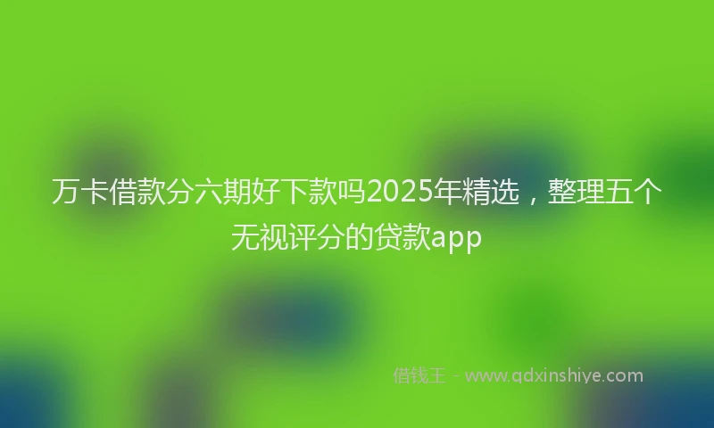 万卡借款分六期好下款吗2025年精选，整理五个无视评分的贷款app