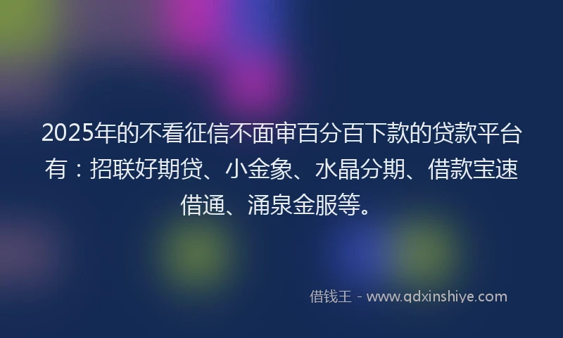 2025年的不看征信不面审百分百下款的贷款平台有：招联好期贷、小金象、水晶分期、借款宝速借通、涌泉金服等。