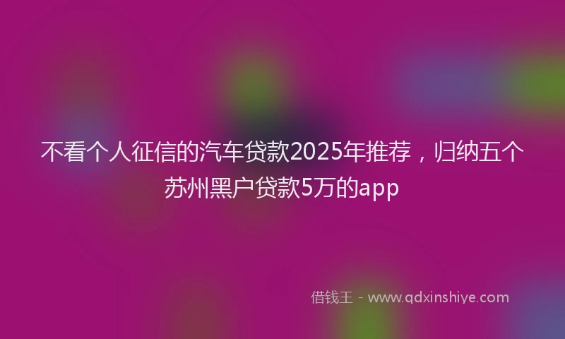 不看个人征信的汽车贷款2025年推荐，归纳五个苏州黑户贷款5万的app