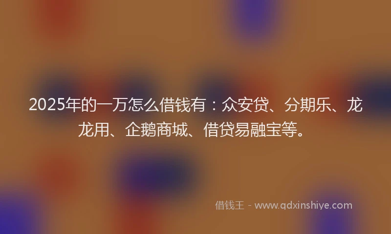 2025年的一万怎么借钱有：众安贷、分期乐、龙龙用、企鹅商城、借贷易融宝等。