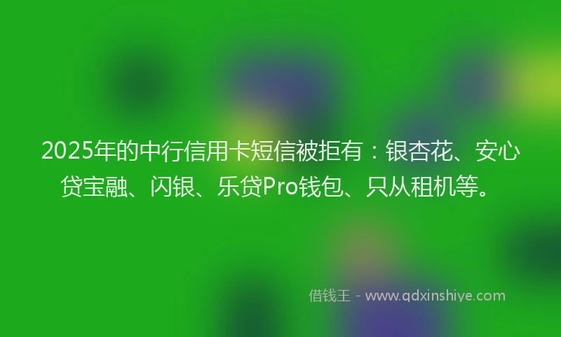 2025年的中行信用卡短信被拒有：银杏花、安心贷宝融、闪银、乐贷Pro钱包、只从租机等。