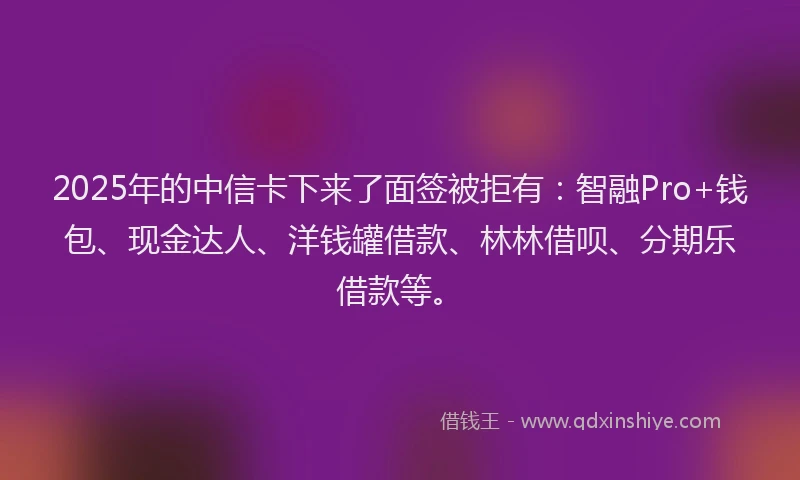 2025年的中信卡下来了面签被拒有:智融Pro+钱包、现金达人、洋钱罐借款、林林借呗、分期乐借款等。