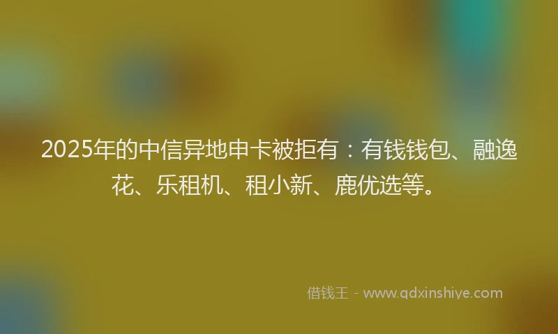 2025年的中信异地申卡被拒有：有钱钱包、融逸花、乐租机、租小新、鹿优选等。
