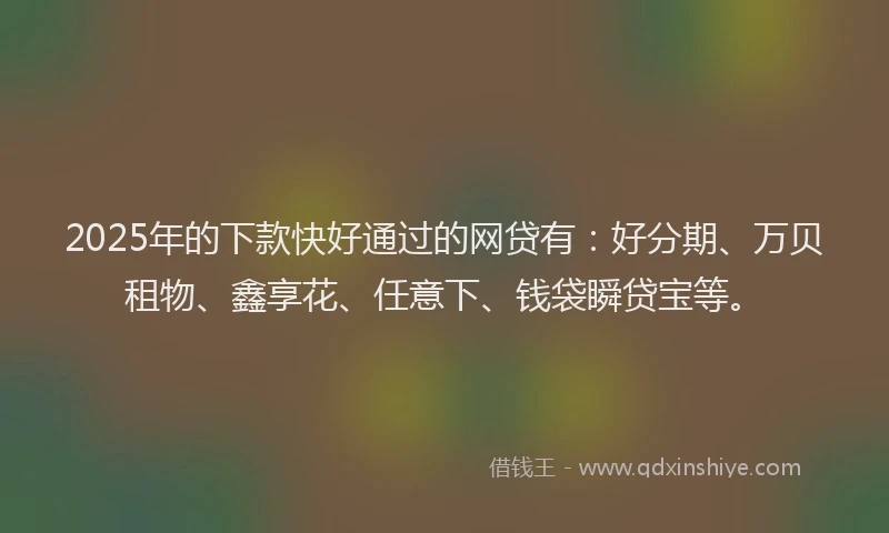 2025年的下款快好通过的网贷有：好分期、万贝租物、鑫享花、任意下、钱袋瞬贷宝等。