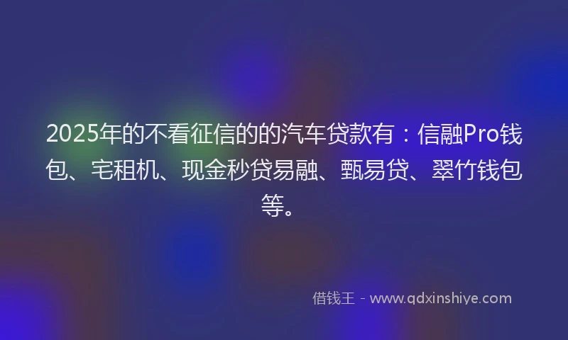 2025年的不看征信的的汽车贷款有：信融Pro钱包、宅租机、现金秒贷易融、甄易贷、翠竹钱包等。