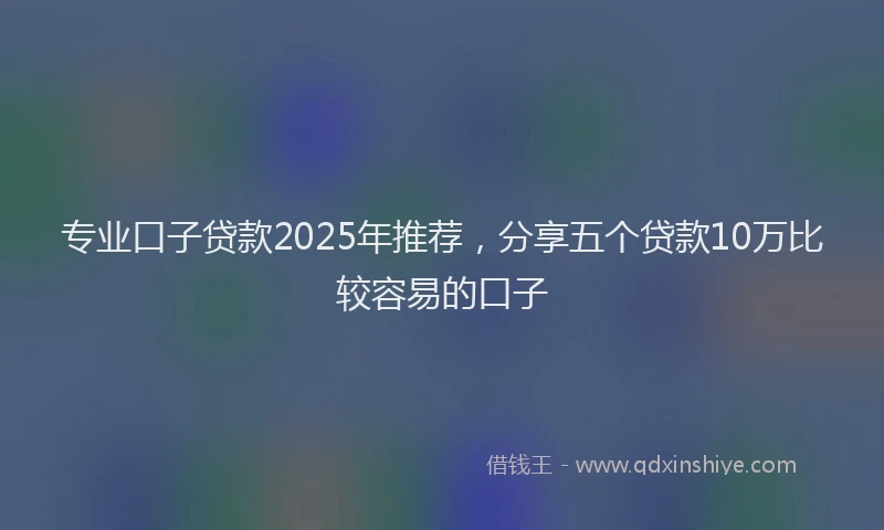 专业口子贷款2025年推荐，分享五个贷款10万比较容易的口子