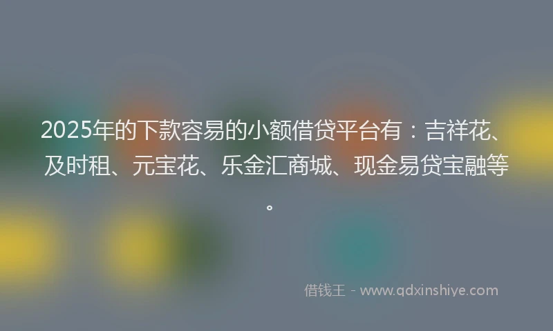 2025年的下款容易的小额借贷平台有：吉祥花、及时租、元宝花、乐金汇商城、现金易贷宝融等。