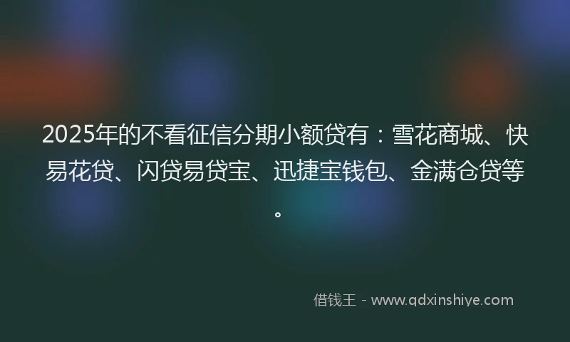 2025年的不看征信分期小额贷有：雪花商城、快易花贷、闪贷易贷宝、迅捷宝钱包、金满仓贷等。