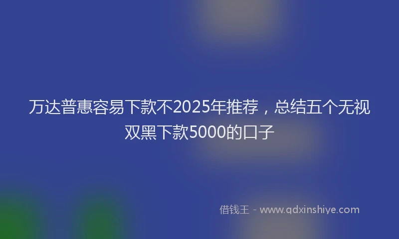 万达普惠容易下款不2025年推荐，总结五个无视双黑下款5000的口子