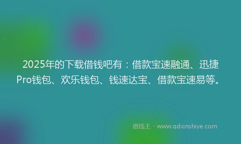 2025年的下载借钱吧有：借款宝速融通、迅捷Pro钱包、欢乐钱包、钱速达宝、借款宝速易等。