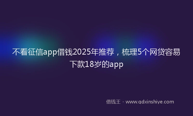 不看征信app借钱2025年推荐，梳理5个网贷容易下款18岁的app