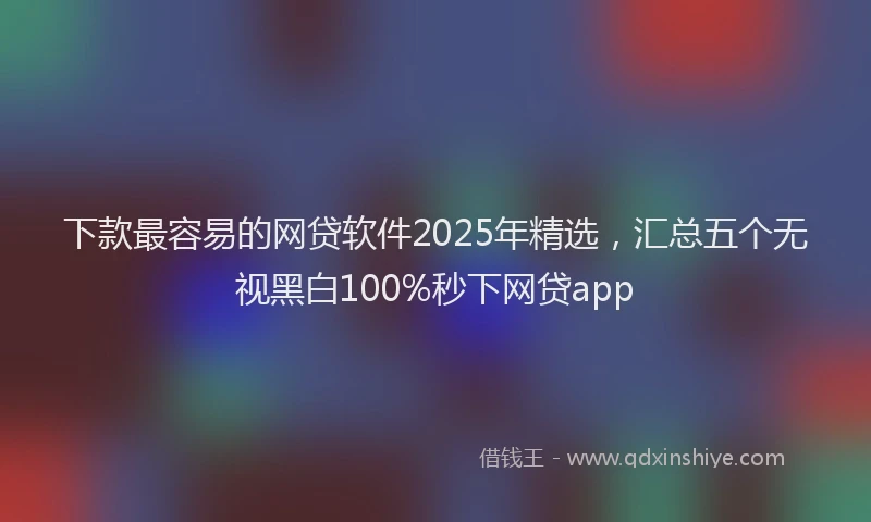 下款最容易的网贷软件2025年精选，汇总五个无视黑白100%秒下网贷app