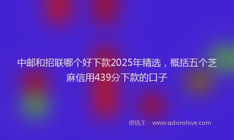 中邮和招联哪个好下款2025年精选，概括五个芝麻信用439分下款的口子