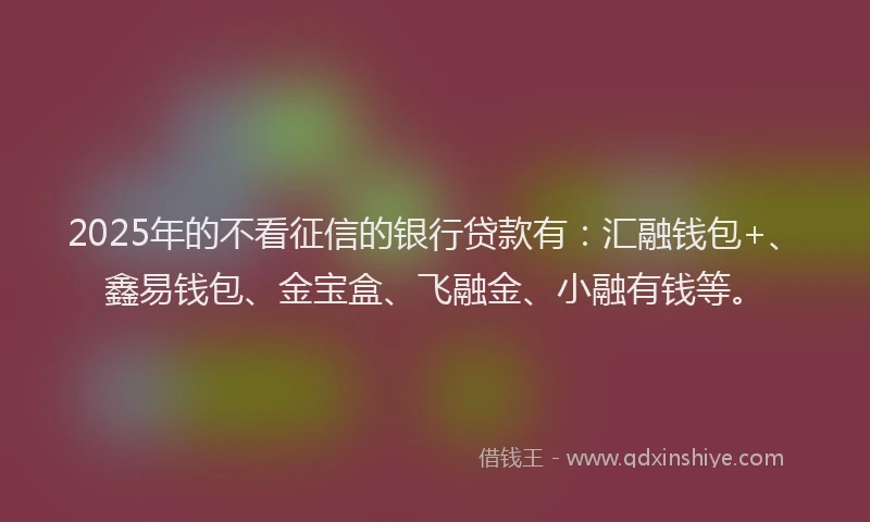 2025年的不看征信的银行贷款有：汇融钱包+、鑫易钱包、金宝盒、飞融金、小融有钱等。