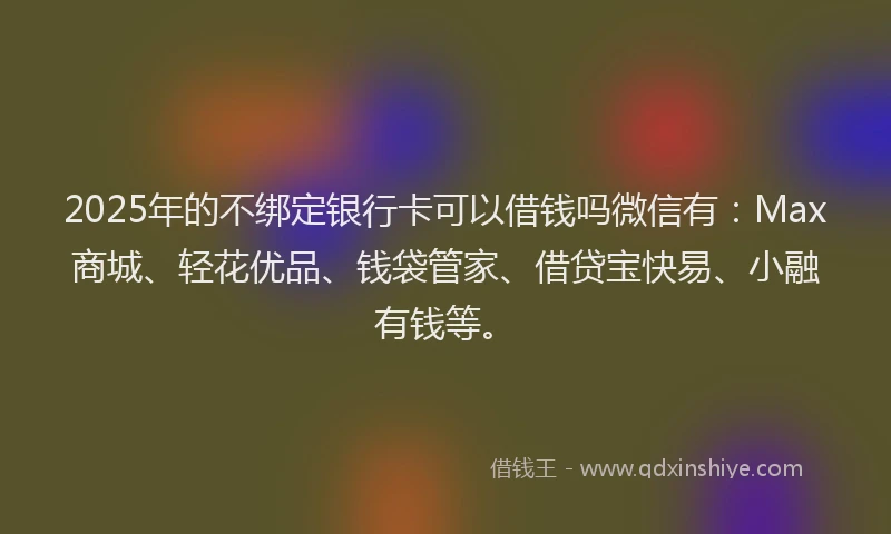 2025年的不绑定银行卡可以借钱吗微信有：Max商城、轻花优品、钱袋管家、借贷宝快易、小融有钱等。