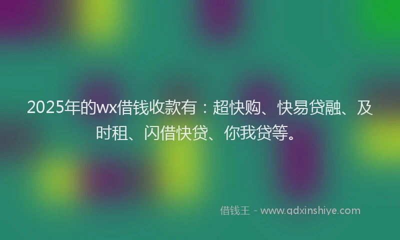 2025年的wx借钱收款有：超快购、快易贷融、及时租、闪借快贷、你我贷等。