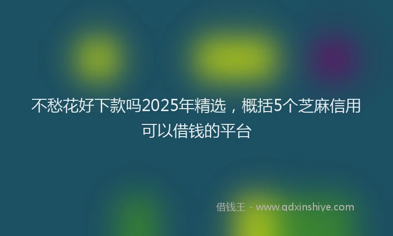 不愁花好下款吗2025年精选，概括5个芝麻信用可以借钱的平台