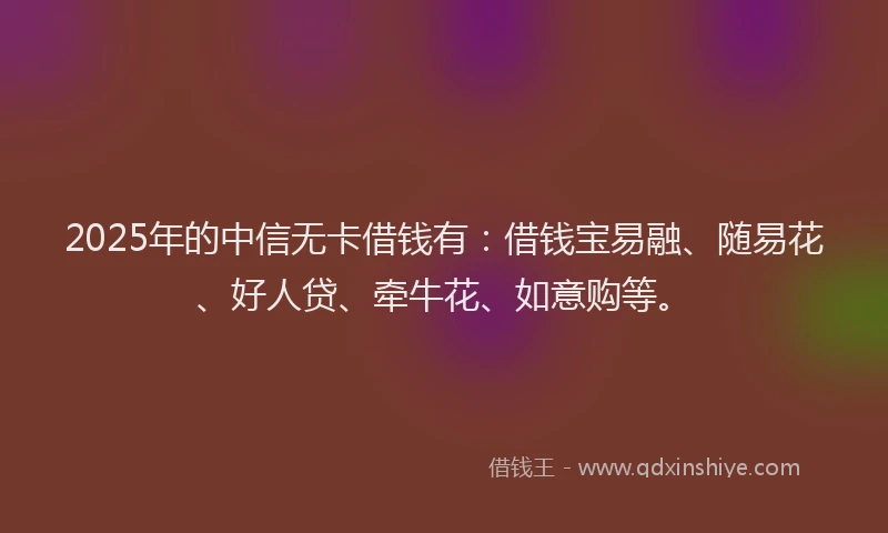 2025年的中信无卡借钱有：借钱宝易融、随易花、好人贷、牵牛花、如意购等。