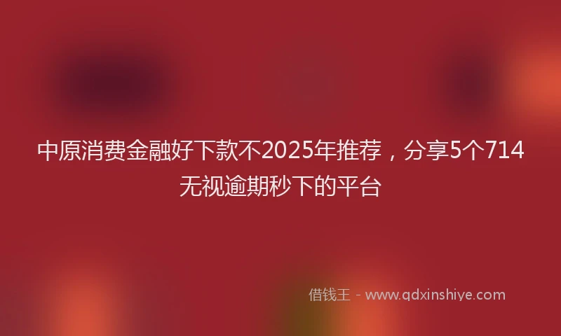 中原消费金融好下款不2025年推荐，分享5个714无视逾期秒下的平台