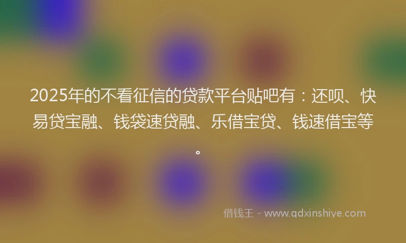 2025年的不看征信的贷款平台贴吧有：还呗、快易贷宝融、钱袋速贷融、乐借宝贷、钱速借宝等。