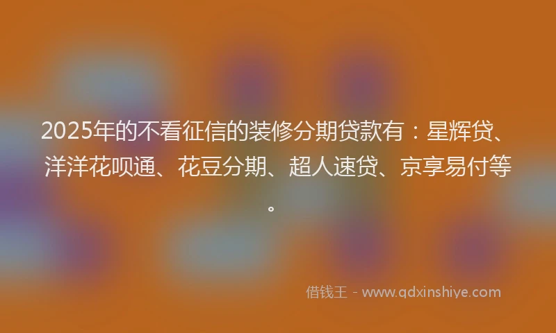 2025年的不看征信的装修分期贷款有：星辉贷、洋洋花呗通、花豆分期、超人速贷、京享易付等。