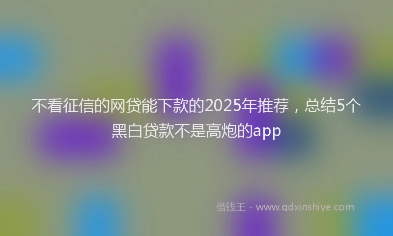 不看征信的网贷能下款的2025年推荐，总结5个黑白贷款不是高炮的app