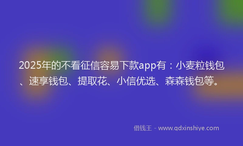 2025年的不看征信容易下款app有：小麦粒钱包、速享钱包、提取花、小信优选、森森钱包等。