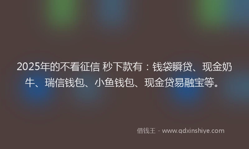 2025年的不看征信 秒下款有：钱袋瞬贷、现金奶牛、瑞信钱包、小鱼钱包、现金贷易融宝等。