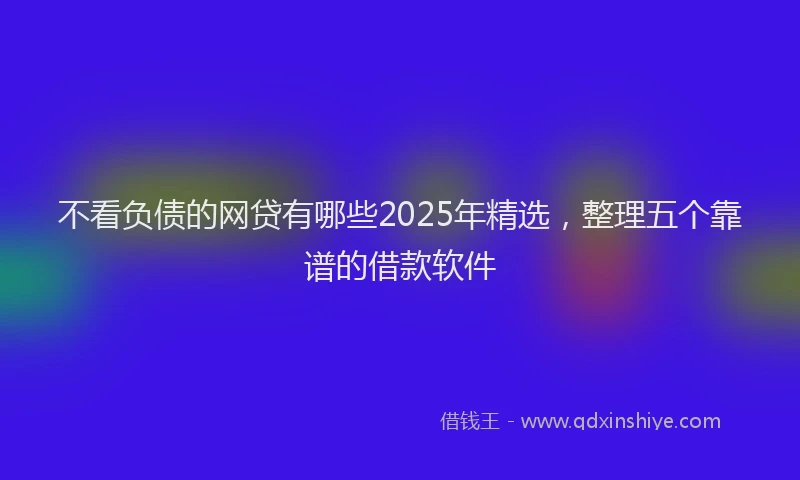 不看负债的网贷有哪些2025年精选，整理五个靠谱的借款软件