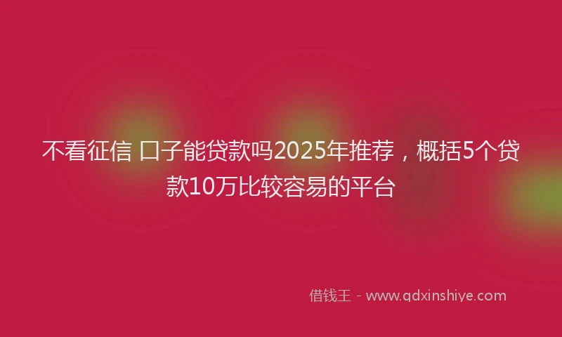 不看征信 口子能贷款吗2025年推荐，概括5个贷款10万比较容易的平台