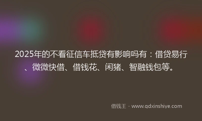 2025年的不看征信车抵贷有影响吗有：借贷易行、微微快借、借钱花、闲猪、智融钱包等。