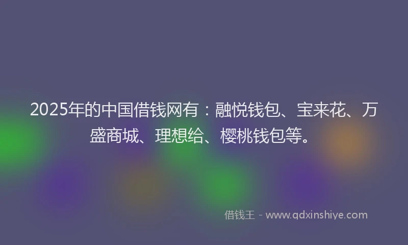 2025年的中国借钱网有：融悦钱包、宝来花、万盛商城、理想给、樱桃钱包等。
