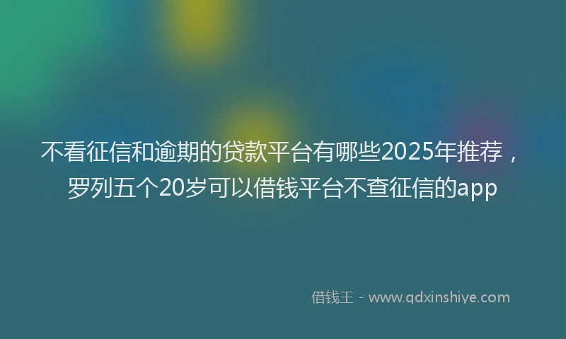 不看征信和逾期的贷款平台有哪些2025年推荐，罗列五个20岁可以借钱平台不查征信的app
