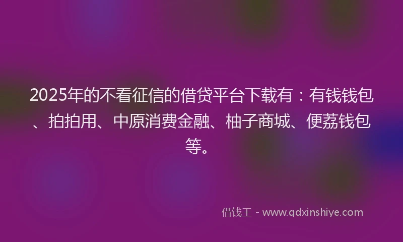 2025年的不看征信的借贷平台下载有：有钱钱包、拍拍用、中原消费金融、柚子商城、便荔钱包等。
