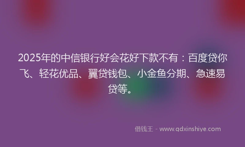 2025年的中信银行好会花好下款不有：百度贷你飞、轻花优品、翼贷钱包、小金鱼分期、急速易贷等。