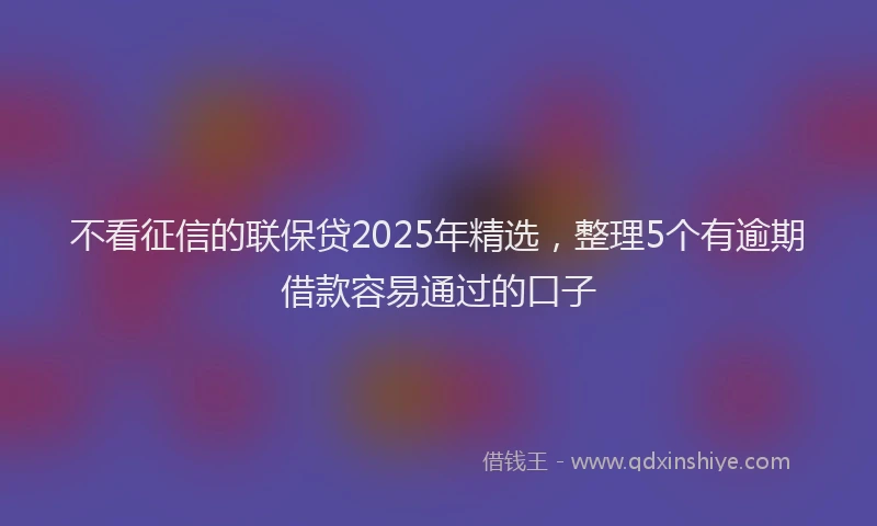 不看征信的联保贷2025年精选，整理5个有逾期借款容易通过的口子