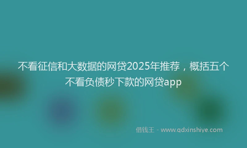 不看征信和大数据的网贷2025年推荐，概括五个不看负债秒下款的网贷app