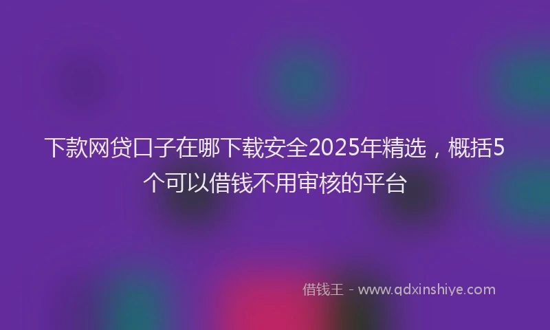 下款网贷口子在哪下载安全2025年精选，概括5个可以借钱不用审核的平台