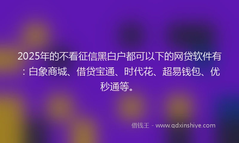 2025年的不看征信黑白户都可以下的网贷软件有：白象商城、借贷宝通、时代花、超易钱包、优秒通等。
