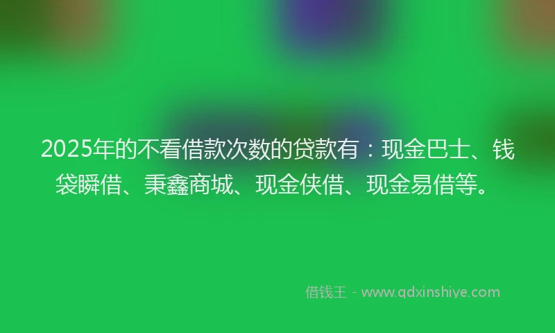 2025年的不看借款次数的贷款有：现金巴士、钱袋瞬借、秉鑫商城、现金侠借、现金易借等。