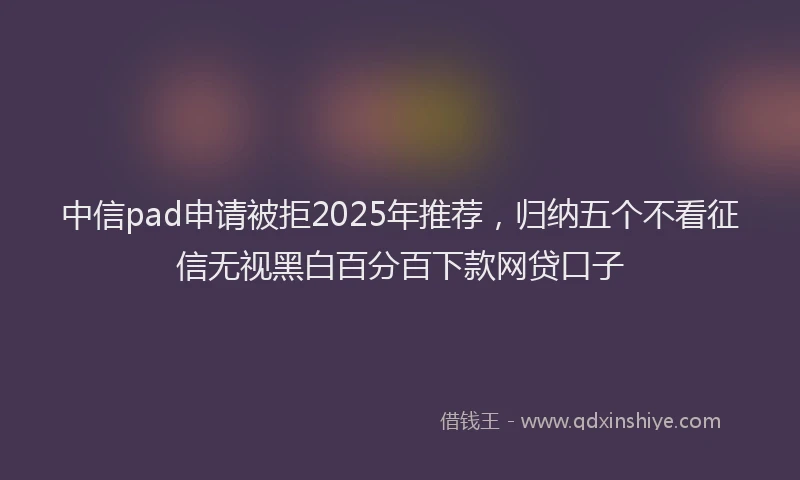 中信pad申请被拒2025年推荐，归纳五个不看征信无视黑白百分百下款网贷口子