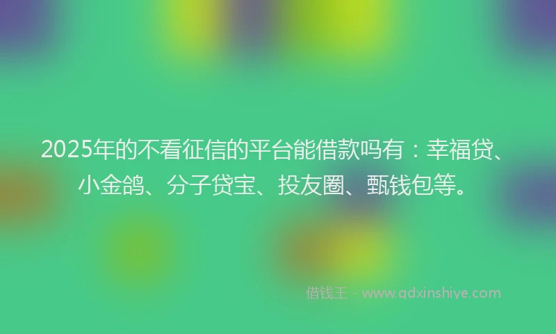 2025年的不看征信的平台能借款吗有：幸福贷、小金鸽、分子贷宝、投友圈、甄钱包等。