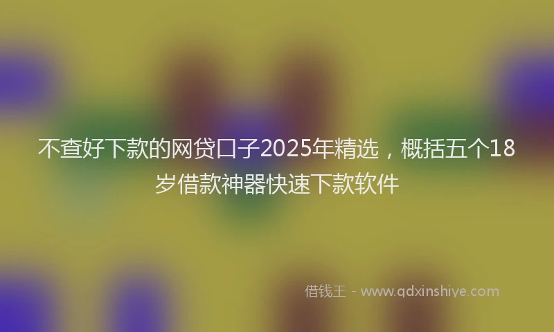 不查好下款的网贷口子2025年精选，概括五个18岁借款神器快速下款软件