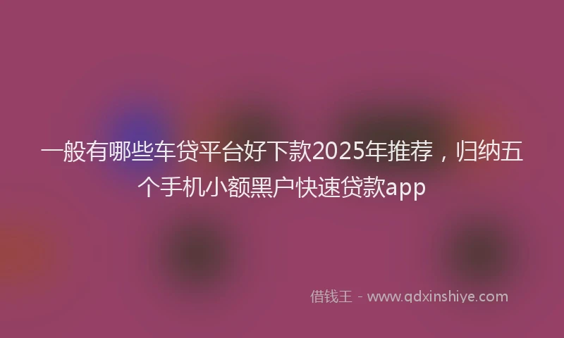 一般有哪些车贷平台好下款2025年推荐，归纳五个手机小额黑户快速贷款app
