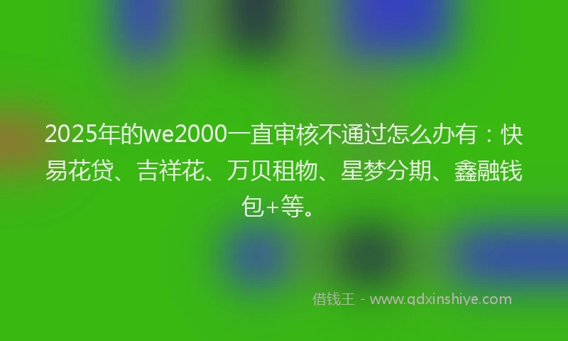 2025年的we2000一直审核不通过怎么办有：快易花贷、吉祥花、万贝租物、星梦分期、鑫融钱包+等。