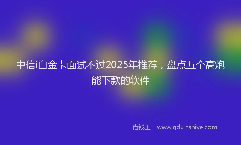 中信i白金卡面试不过2025年推荐，盘点五个高炮能下款的软件