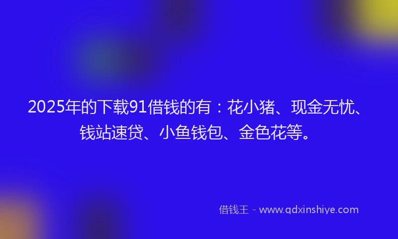 2025年的下载91借钱的有：花小猪、现金无忧、钱站速贷、小鱼钱包、金色花等。