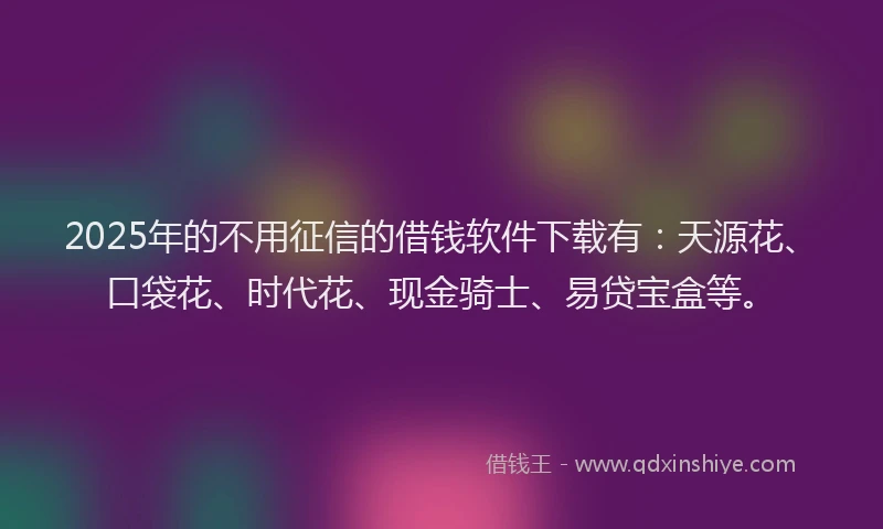 2025年的不用征信的借钱软件下载有：天源花、口袋花、时代花、现金骑士、易贷宝盒等。