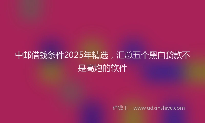 中邮借钱条件2025年精选，汇总五个黑白贷款不是高炮的软件