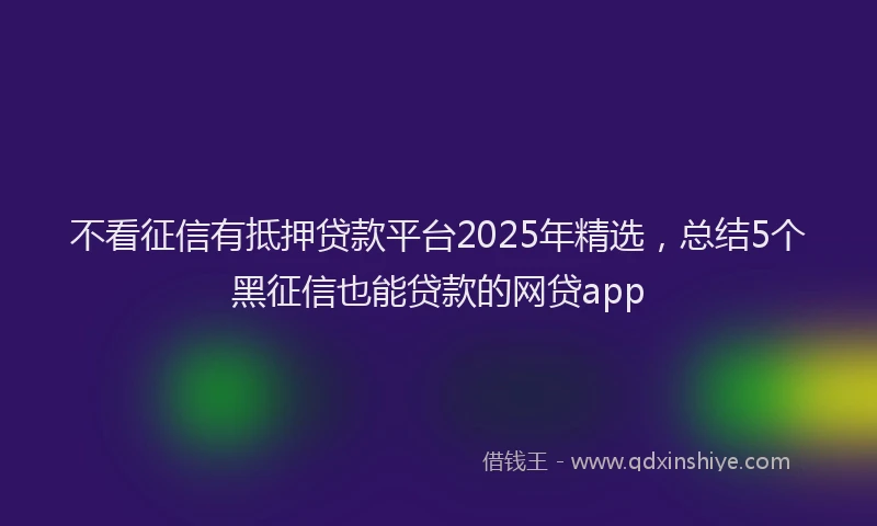 不看征信有抵押贷款平台2025年精选，总结5个黑征信也能贷款的网贷app